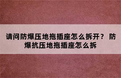 请问防爆压地拖插座怎么拆开？ 防爆抗压地拖插座怎么拆